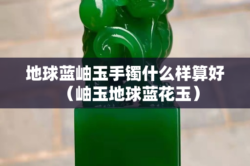地球蓝岫玉手镯什么样算好（岫玉地球蓝花玉）