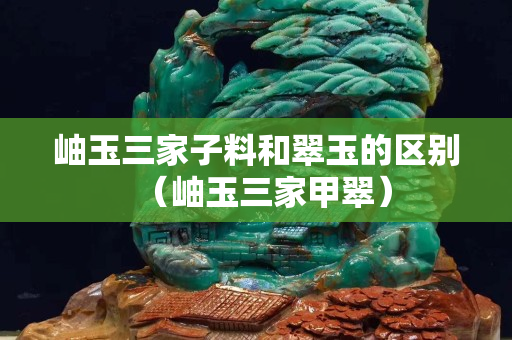 岫玉三家子料和翠玉的区别（岫玉三家甲翠）