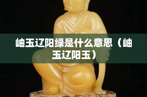 岫玉辽阳绿是什么意思（岫玉辽阳玉）