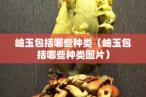 岫玉包括哪些种类（岫玉包括哪些种类图片）