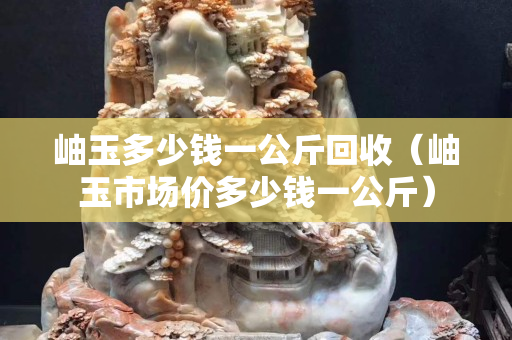 岫玉多少钱一公斤回收（岫玉市场价多少钱一公斤）