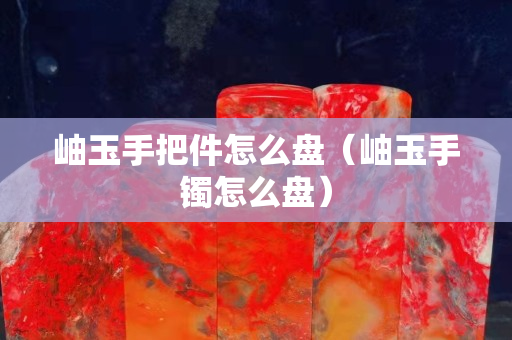 岫玉手把件怎么盘（岫玉手镯怎么盘）