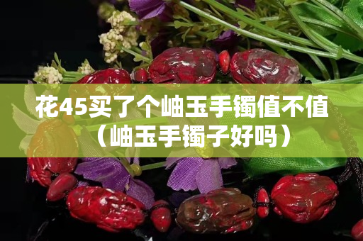 花45买了个岫玉手镯值不值（岫玉手镯子好吗）