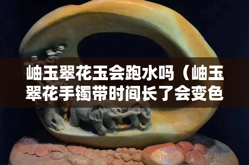 岫玉翠花玉会跑水吗（岫玉翠花手镯带时间长了会变色）