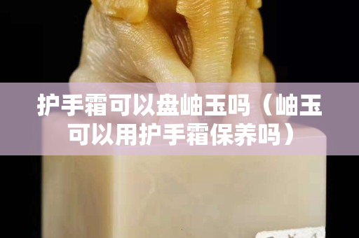 护手霜可以盘岫玉吗（岫玉可以用护手霜保养吗）