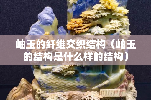 岫玉的纤维交织结构（岫玉的结构是什么样的结构）