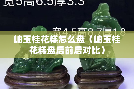 岫玉桂花糕怎么盘（岫玉桂花糕盘后前后对比）