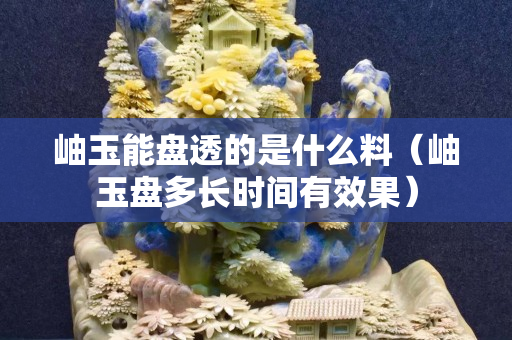 岫玉能盘透的是什么料（岫玉盘多长时间有效果）