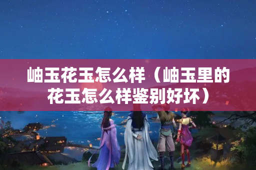 岫玉花玉怎么样（岫玉里的花玉怎么样鉴别好坏）