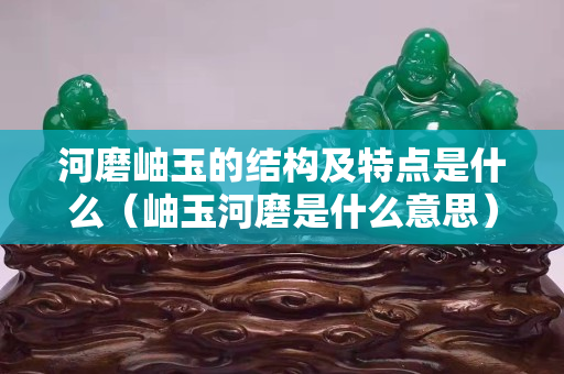 河磨岫玉的结构及特点是什么（岫玉河磨是什么意思）