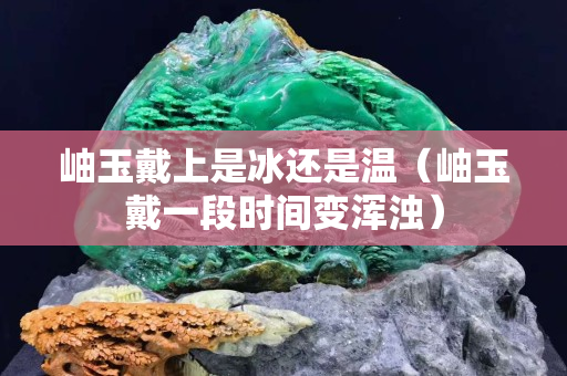 岫玉戴上是冰还是温（岫玉戴一段时间变浑浊）