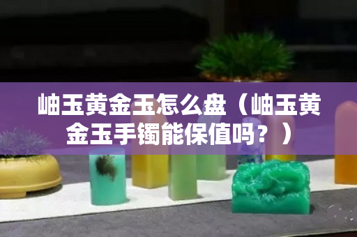 岫玉黄金玉怎么盘（岫玉黄金玉手镯能保值吗？）