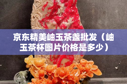 京东精美岫玉茶盏批发（岫玉茶杯图片价格是多少）