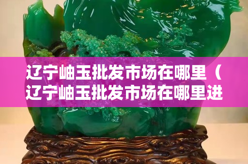 辽宁岫玉批发市场在哪里（辽宁岫玉批发市场在哪里进货）