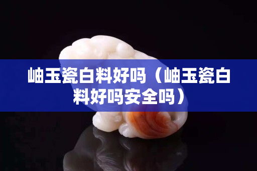 岫玉瓷白料好吗（岫玉瓷白料好吗安全吗）