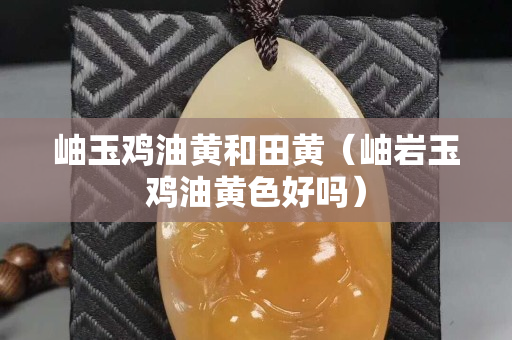 岫玉鸡油黄和田黄（岫岩玉鸡油黄色好吗）