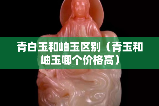 青白玉和岫玉区别（青玉和岫玉哪个价格高）