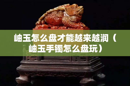 岫玉怎么盘才能越来越润（岫玉手镯怎么盘玩）