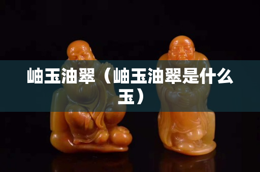 岫玉油翠（岫玉油翠是什么玉）