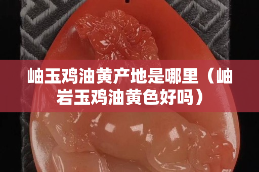 岫玉鸡油黄产地是哪里（岫岩玉鸡油黄色好吗）