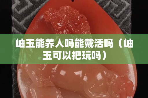 岫玉能养人吗能戴活吗（岫玉可以把玩吗）