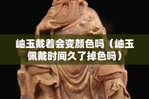 岫玉戴着会变颜色吗（岫玉佩戴时间久了掉色吗）