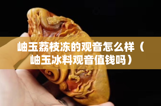 岫玉荔枝冻的观音怎么样（岫玉冰料观音值钱吗）