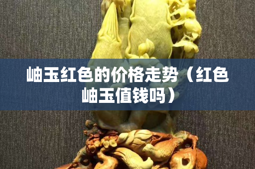 岫玉红色的价格走势（红色岫玉值钱吗）