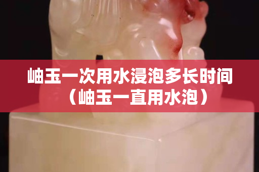 岫玉一次用水浸泡多长时间（岫玉一直用水泡）