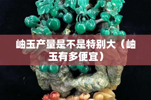 岫玉产量是不是特别大（岫玉有多便宜）