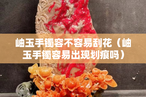 岫玉手镯容不容易刮花（岫玉手镯容易出现划痕吗）