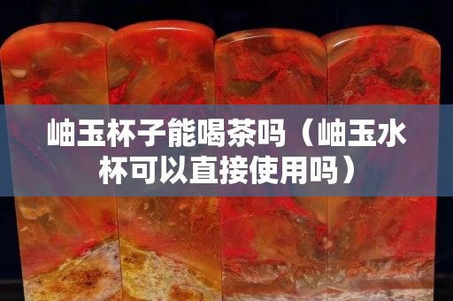岫玉杯子能喝茶吗（岫玉水杯可以直接使用吗）