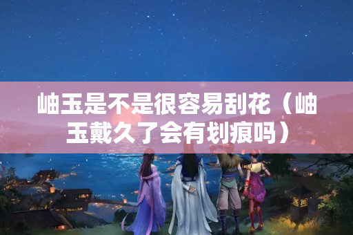 岫玉是不是很容易刮花（岫玉戴久了会有划痕吗）