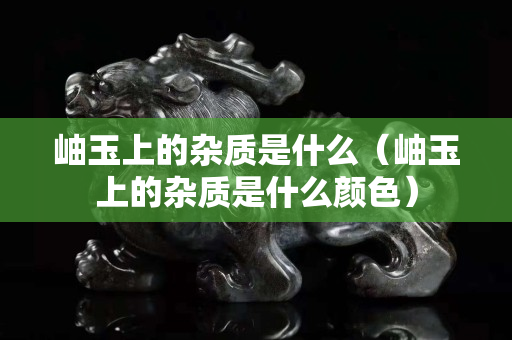 岫玉上的杂质是什么（岫玉上的杂质是什么颜色）