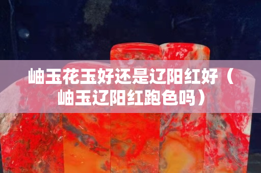 岫玉花玉好还是辽阳红好（岫玉辽阳红跑色吗）