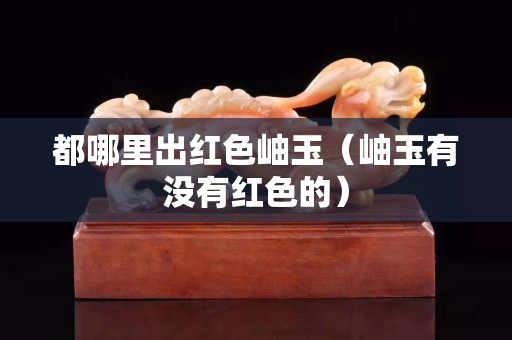 都哪里出红色岫玉（岫玉有没有红色的）