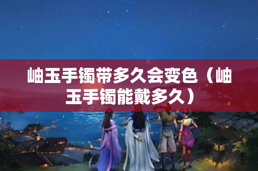 岫玉手镯带多久会变色（岫玉手镯能戴多久）