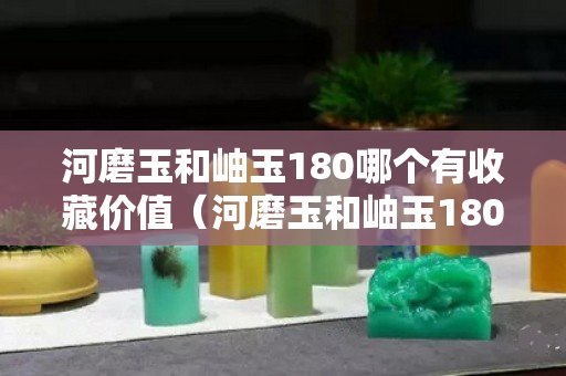 河磨玉和岫玉180哪个有收藏价值（河磨玉和岫玉180哪个有收藏价值呢）