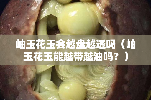 岫玉花玉会越盘越透吗（岫玉花玉能越带越油吗？）