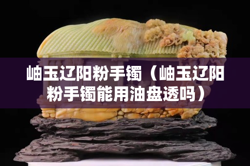 岫玉辽阳粉手镯（岫玉辽阳粉手镯能用油盘透吗）