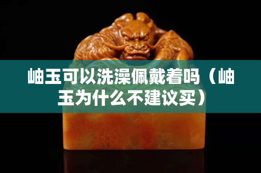 岫玉可以洗澡佩戴着吗（岫玉为什么不建议买）