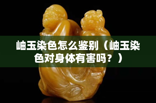 岫玉染色怎么鉴别（岫玉染色对身体有害吗？）