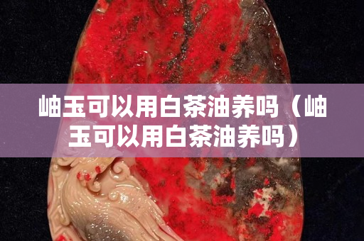 岫玉可以用白茶油养吗（岫玉可以用白茶油养吗）