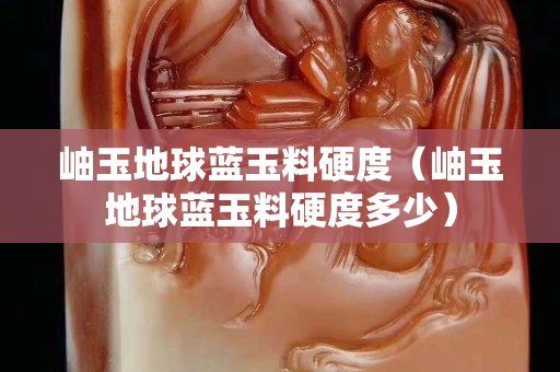 岫玉地球蓝玉料硬度（岫玉地球蓝玉料硬度多少）