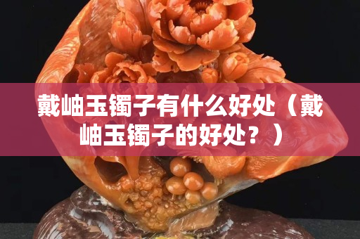 戴岫玉镯子有什么好处（戴岫玉镯子的好处？）