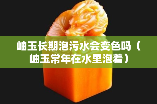 岫玉长期泡污水会变色吗（岫玉常年在水里泡着）