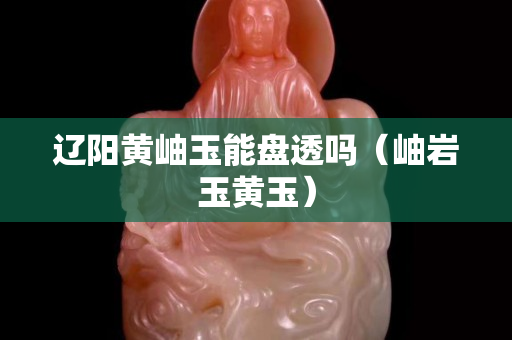 辽阳黄岫玉能盘透吗（岫岩玉黄玉）