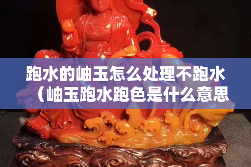 跑水的岫玉怎么处理不跑水（岫玉跑水跑色是什么意思？）