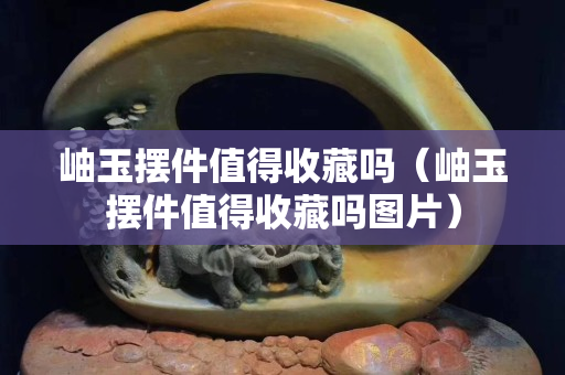 岫玉摆件值得收藏吗（岫玉摆件值得收藏吗图片）