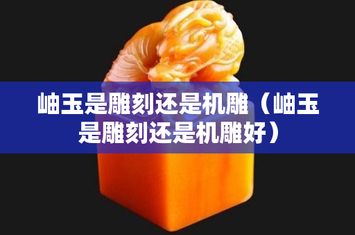 岫玉是雕刻还是机雕（岫玉是雕刻还是机雕好）